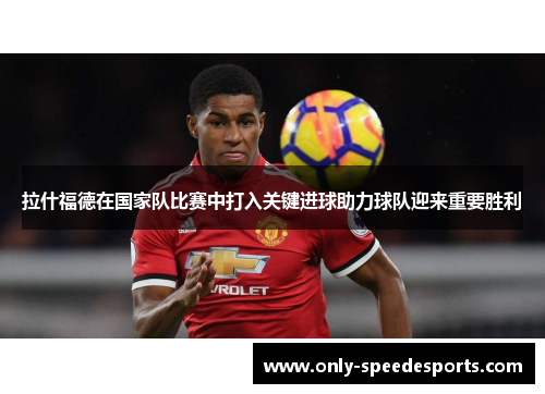 拉什福德在国家队比赛中打入关键进球助力球队迎来重要胜利