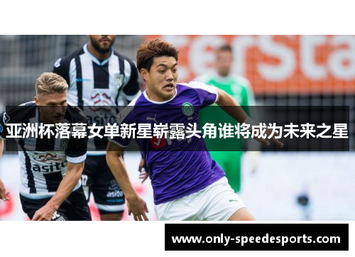 亚洲杯落幕女单新星崭露头角谁将成为未来之星
