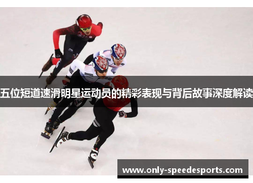 五位短道速滑明星运动员的精彩表现与背后故事深度解读
